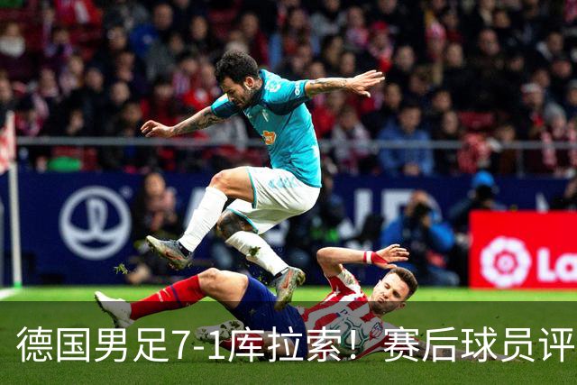 德国男足7-1库拉索！赛后球员评分：2人封神，3人及格，1人太拉胯