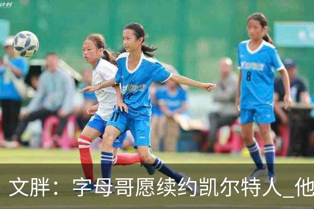文胖：字母哥愿续约凯尔特人 他的经纪人参与交易让绿军感到不安