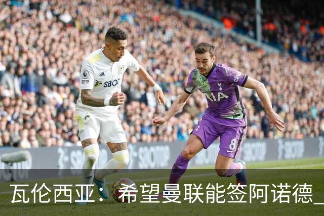瓦伦西亚：希望曼联能签阿诺德 下赛季看好曼联英超夺冠